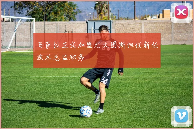 马萨拉正式加盟尤文图斯担任新任技术总监职务