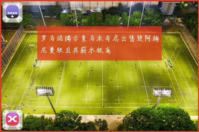 罗马诺揭示皇马未考虑出售楚阿梅尼曼联且其薪水极高