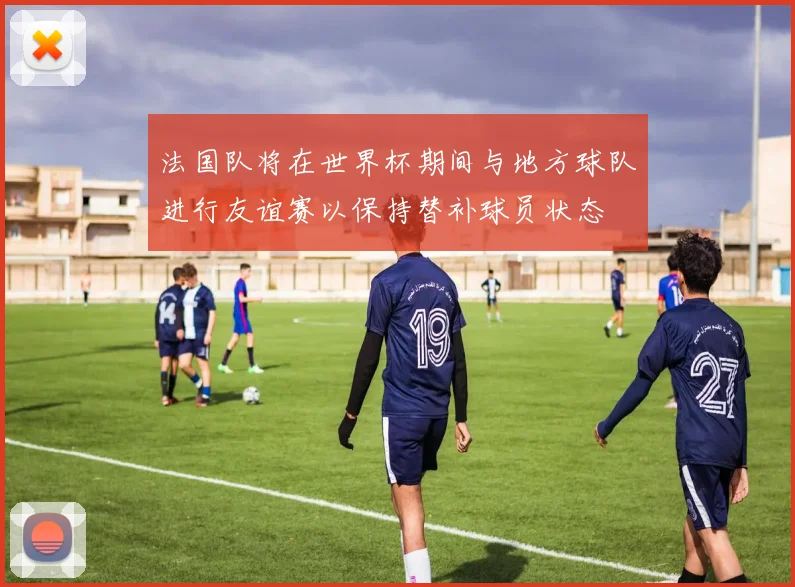 法国队将在世界杯期间与地方球队进行友谊赛以保持替补球员状态