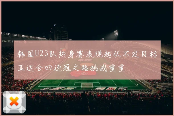 韩国U23队热身赛表现起伏不定目标亚运会四连冠之路挑战重重