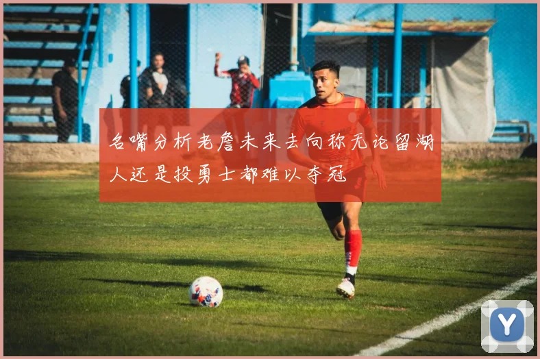 名嘴分析老詹未来去向称无论留湖人还是投勇士都难以夺冠