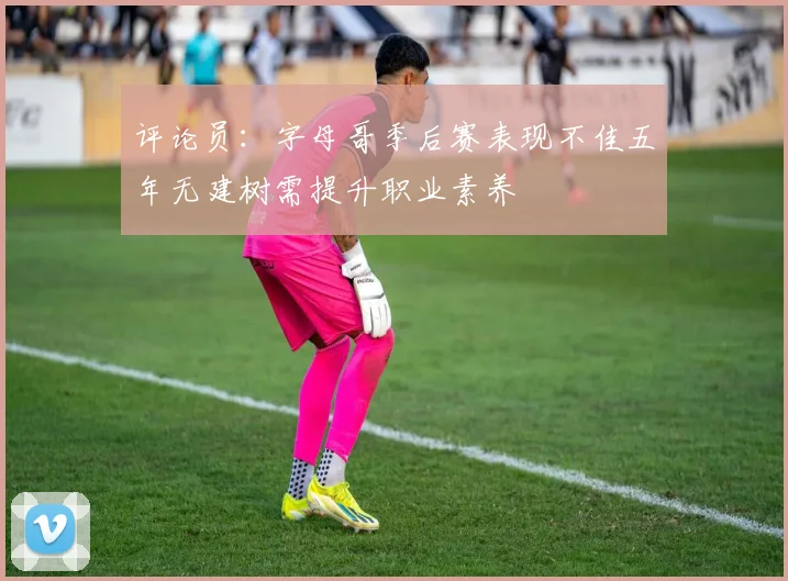 评论员：字母哥季后赛表现不佳五年无建树需提升职业素养