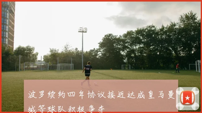 波罗续约四年协议接近达成皇马曼城等球队积极争夺
