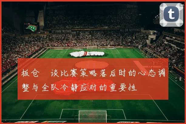 板仓滉谈比赛策略落后时的心态调整与全队冷静应对的重要性