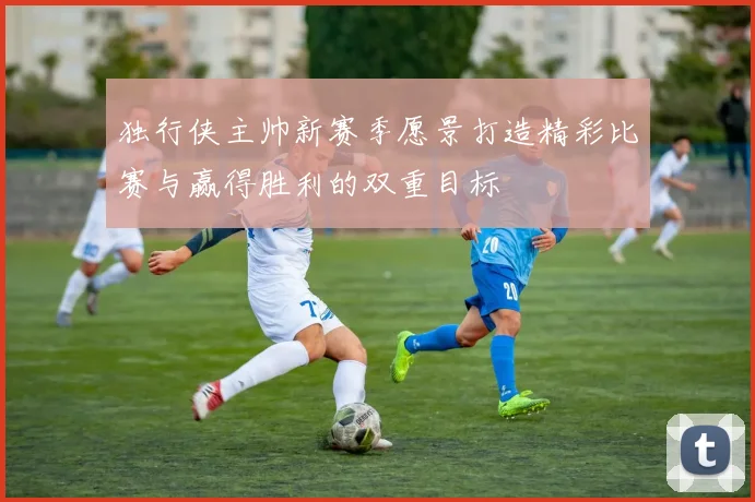 独行侠主帅新赛季愿景打造精彩比赛与赢得胜利的双重目标