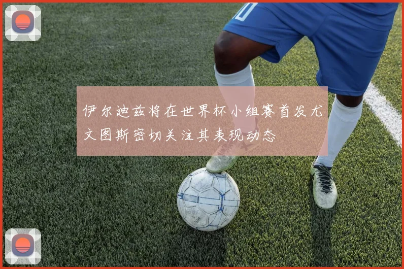 伊尔迪兹将在世界杯小组赛首发尤文图斯密切关注其表现动态