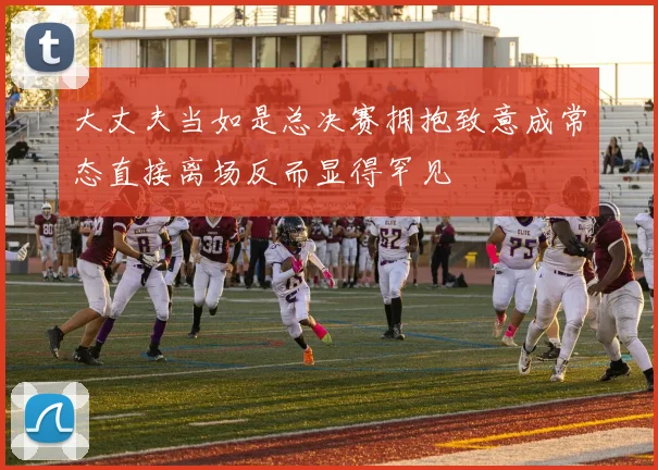 大丈夫当如是总决赛拥抱致意成常态直接离场反而显得罕见
