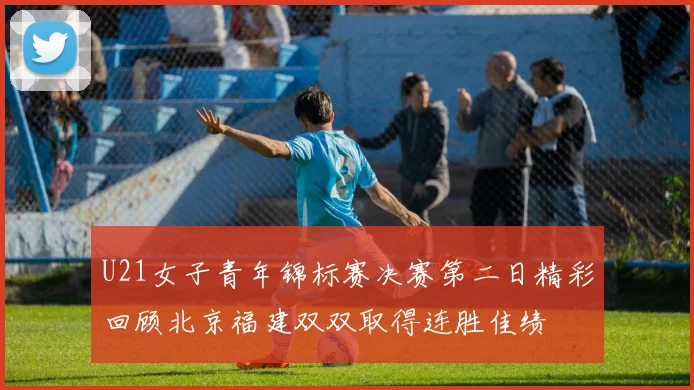 U21女子青年锦标赛决赛第二日精彩回顾北京福建双双取得连胜佳绩