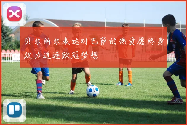 贝尔纳尔表达对巴萨的热爱愿终身效力追逐欧冠梦想