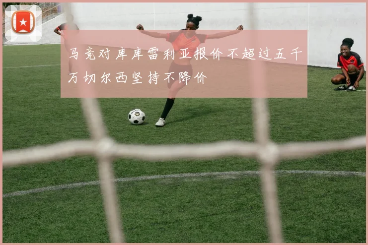 马竞对库库雷利亚报价不超过五千万切尔西坚持不降价