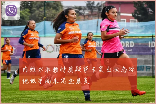 内维尔和赖特质疑萨卡复出状态称他似乎尚未完全康复