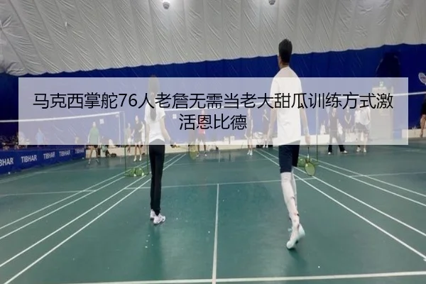 马克西掌舵76人老詹无需当老大甜瓜训练方式激活恩比德